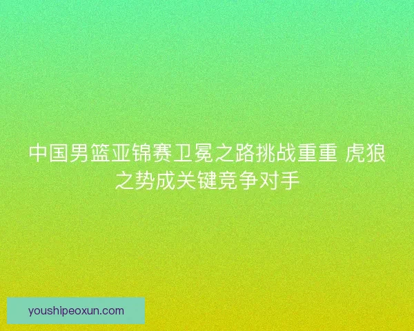 中国男篮亚锦赛卫冕之路挑战重重 虎狼之势成关键竞争对手