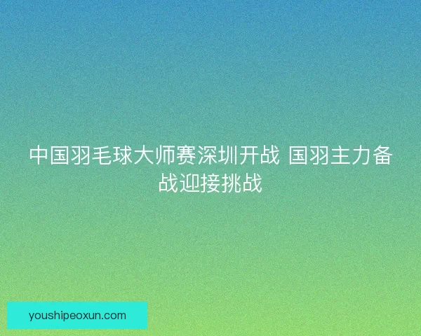 中国羽毛球大师赛深圳开战 国羽主力备战迎接挑战