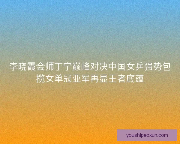 李晓霞会师丁宁巅峰对决中国女乒强势包揽女单冠亚军再显王者底蕴