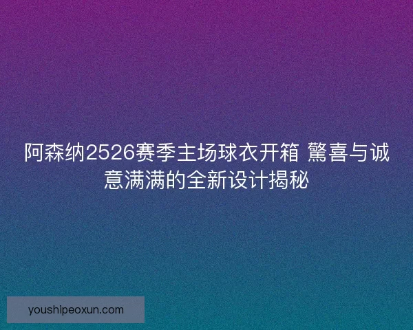 阿森纳2526赛季主场球衣开箱 驚喜与诚意满满的全新设计揭秘